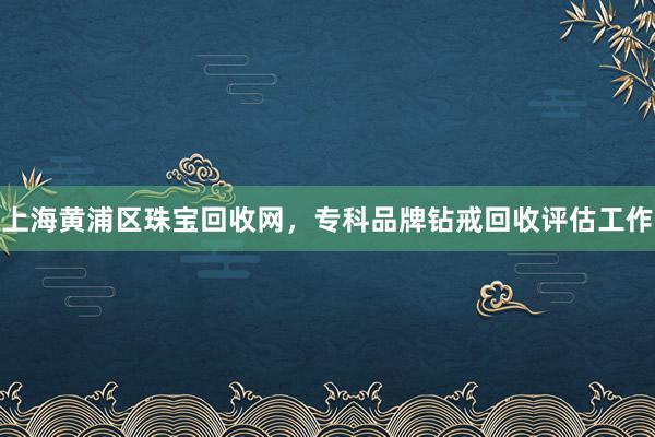 上海黄浦区珠宝回收网，专科品牌钻戒回收评估工作