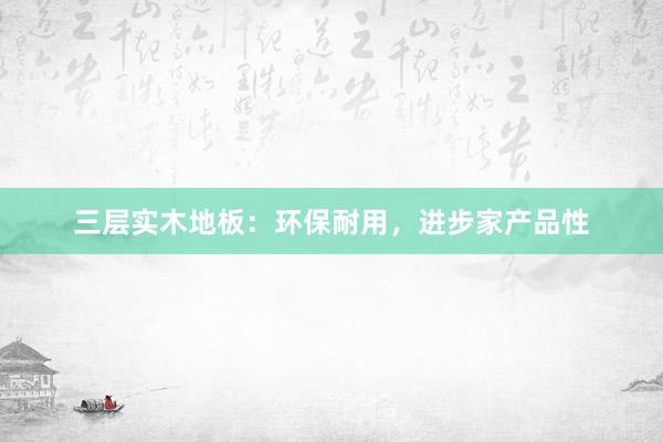三层实木地板：环保耐用，进步家产品性