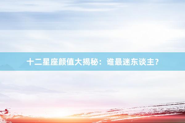 十二星座颜值大揭秘：谁最迷东谈主？