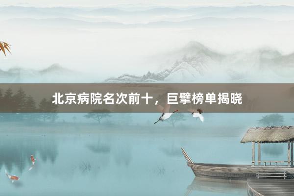 北京病院名次前十，巨擘榜单揭晓