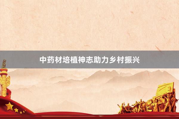 中药材培植神志助力乡村振兴