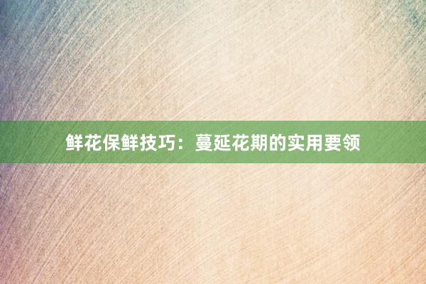 鲜花保鲜技巧：蔓延花期的实用要领